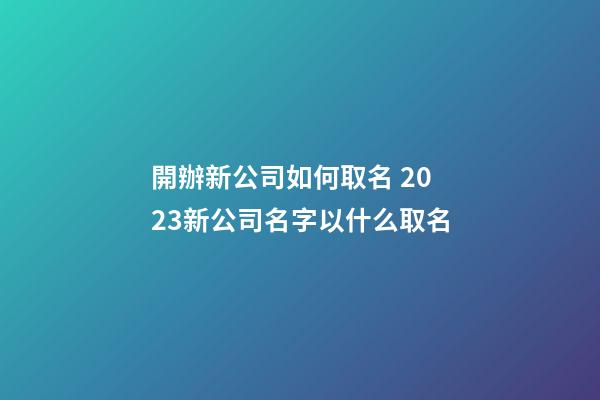 開辦新公司如何取名 2023新公司名字以什么取名-第1張-公司起名-玄機派